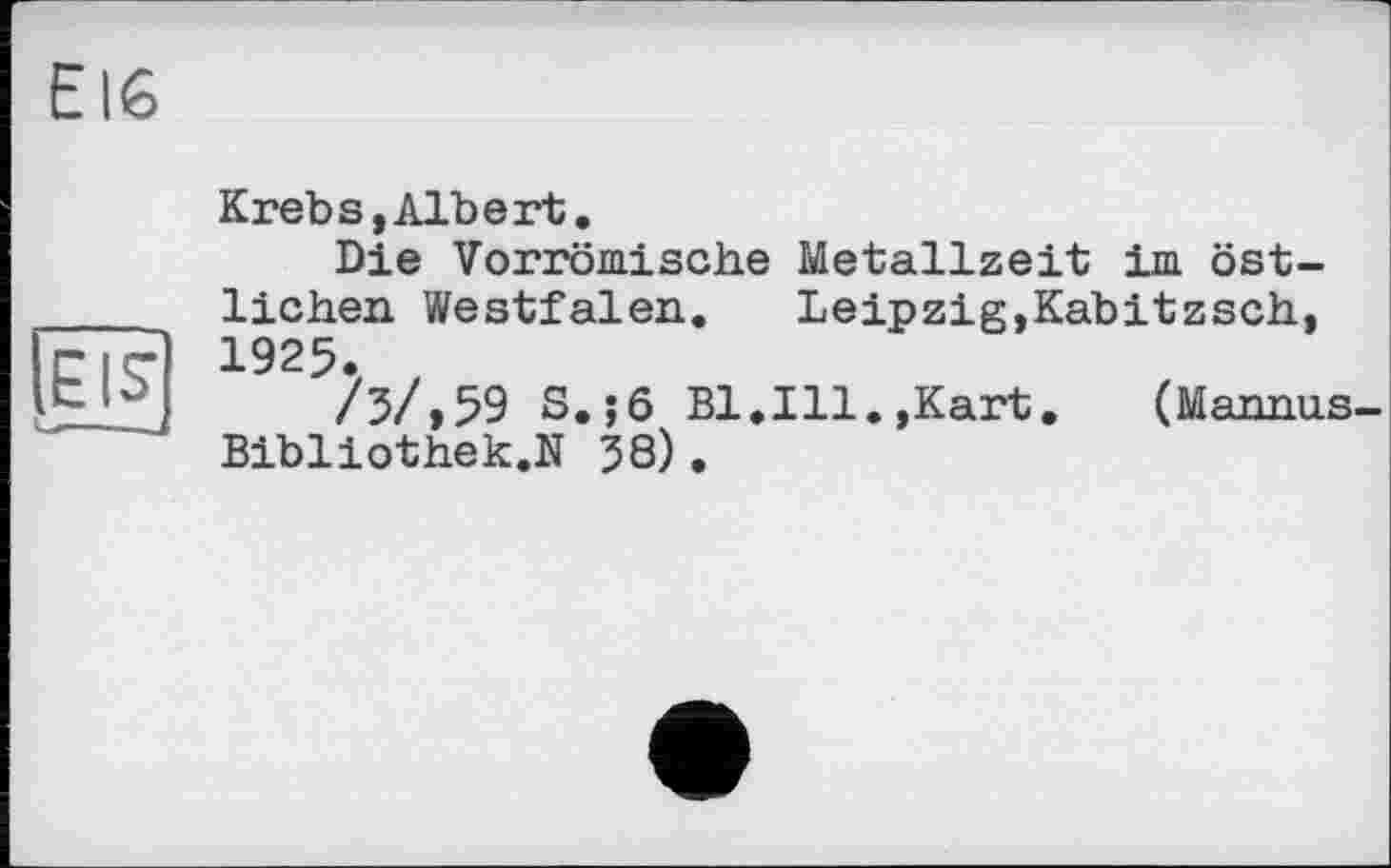 ﻿EI6
EIS'
Krebs,Albert.
Die Vorrömische Metallzeit im östlichen Westfalen. Leipzig,Kabitzsch, 1925.
/3/,59 S.;ô Bl.Ill.,Kart.	(Mannus-
Bibliothek.N 58).